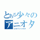 とある少々のアニオタ事情（これでいいのか）