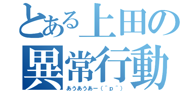 とある上田の異常行動（あうあうあー（＾ｐ＾））