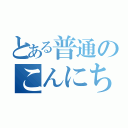 とある普通のこんにちは（）