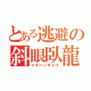 とある逃避の斜眼臥龍（イダハンチョウ）