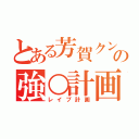 とある芳賀クンの強○計画（レイプ計画）