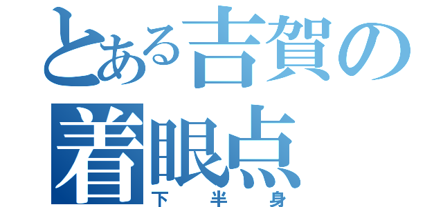 とある吉賀の着眼点（下半身）