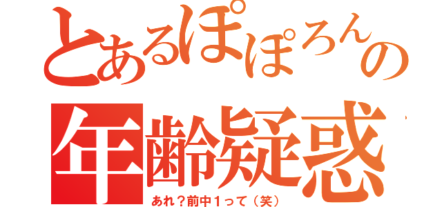 とあるぽぽろんの年齢疑惑（あれ？前中１って（笑））