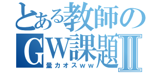 とある教師のＧＷ課題Ⅱ（量カオスｗｗ）