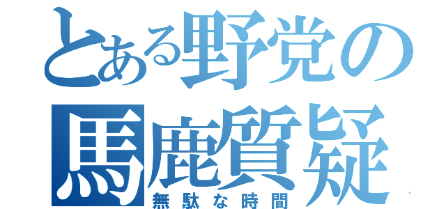 とある野党の馬鹿質疑（無駄な時間）