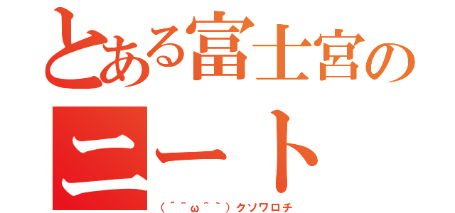 とある富士宮のニート（（´＾ω＾｀）クソワロチ）