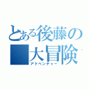 とある後藤の　大冒険（アドベンチャー）