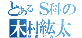 とあるＳ科の木村紘太（鉄道バカ）