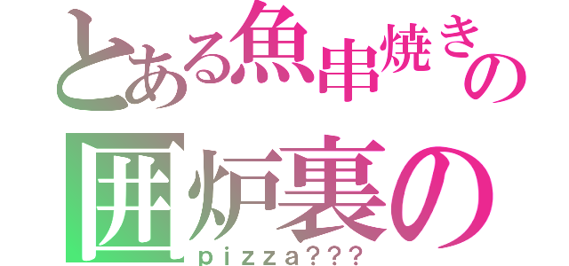 とある魚串焼きの囲炉裏の（ｐｉｚｚａ？？？）