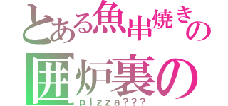 とある魚串焼きの囲炉裏の（ｐｉｚｚａ？？？）