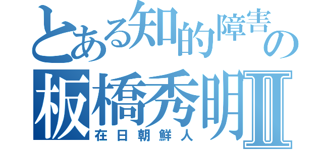 とある知的障害の板橋秀明Ⅱ（在日朝鮮人）