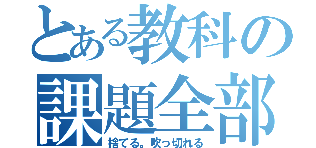 とある教科の課題全部（捨てる。吹っ切れる）