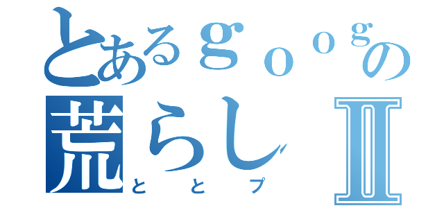 とあるｇｏｏｇｌｅの荒らしⅡ（ととプ）