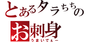 とあるタラちちゃんのお刺身（うまいでぇー）