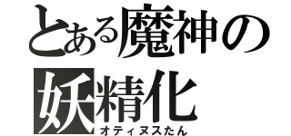 とある魔神の妖精化（オティヌスたん）