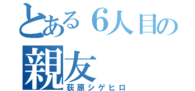 とある６人目の親友（荻原シゲヒロ）