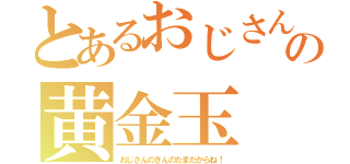 とあるおじさんの黄金玉（おじさんのきんのたまだからね！）