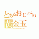 とあるおじさんの黄金玉（おじさんのきんのたまだからね！）