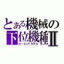 とある機械の下位機種Ⅱ（ローエンドモデル）