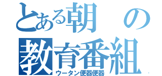 とある朝の教育番組（ウータン便器便器）