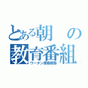 とある朝の教育番組（ウータン便器便器）