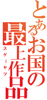 とあるお国の最上作品（スゲ～ヤツ）