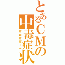 とあるＣＭの中毒症状（ぽぽぽぽーん）