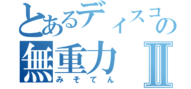 とあるディスコの無重力Ⅱ（みそてん）