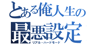 とある俺人生の最悪設定（リアル・ハードモード）