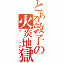 とある敦子の火炎地獄（バーニング）