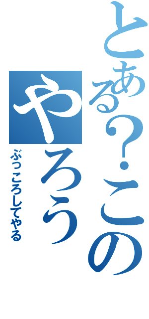 とある？このやろう（ぶっころしてやる）