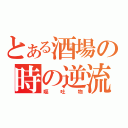 とある酒場の時の逆流（嘔吐物）