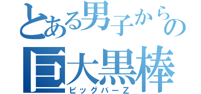 とある男子からの巨大黒棒（ビッグバーＺ）