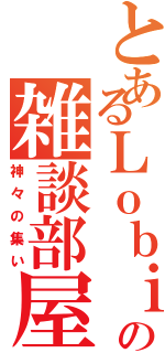 とあるＬｏｂｉの雑談部屋Ⅱ（神々の集い）