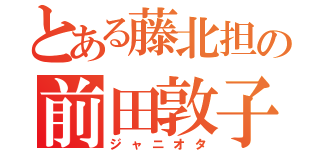 とある藤北担の前田敦子ｖｏｉｃｅ（ジャニオタ）