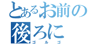 とあるお前の後ろに（ゴ　ル　ゴ）