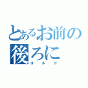 とあるお前の後ろに（ゴ　ル　ゴ）