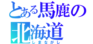 とある馬鹿の北海道（しまながし）