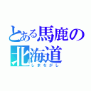 とある馬鹿の北海道（しまながし）