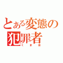 とある変態の犯罪者（くま吉）