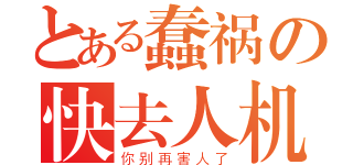 とある蠢祸の快去人机（你别再害人了）