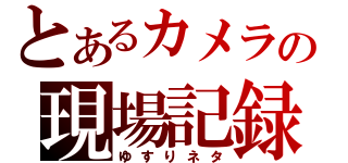 とあるカメラの現場記録（ゆすりネタ）