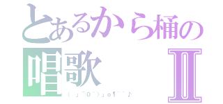 とあるから桶の唱歌Ⅱ（（ 」´０｀）」ｏ¶~~♪）