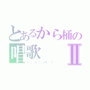 とあるから桶の唱歌Ⅱ（（ 」´０｀）」ｏ¶~~♪）