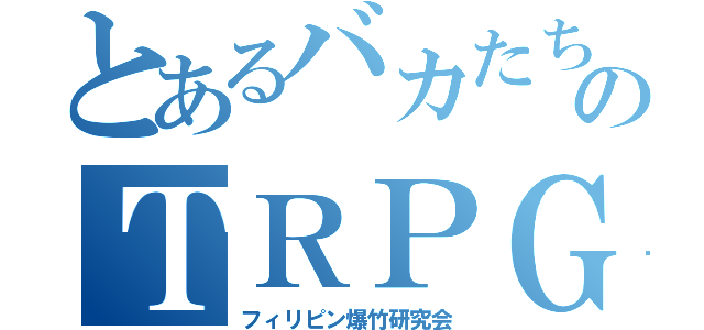 とあるバカたちのＴＲＰＧ（フィリピン爆竹研究会）