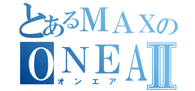 とあるＭＡＸのＯＮＥＡⅡ（オンエア）