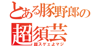 とある豚野郎の超須芸（超スゲェよマジ）