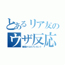 とあるリア友のウザ反応（俺様からのプレゼント）