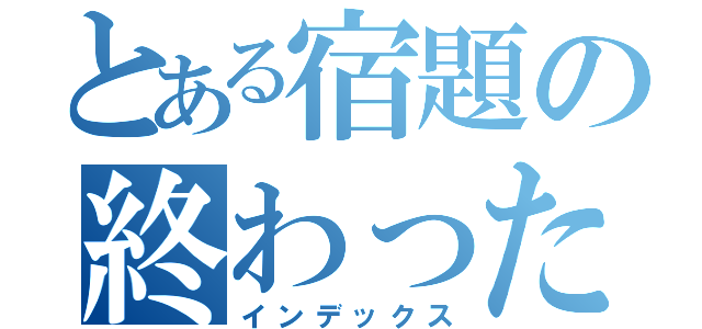 とある宿題の終わったぜ（インデックス）