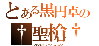 とある黒円卓の†聖槍†（ヴェヴェルスブルグ・ロンギヌス）